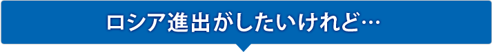 ロシア進出がしたいけれど…