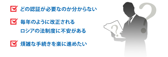 どの認証が必要なのか分からない 毎年のように改正されるロシアの法制度に不安がある 煩雑な手続きを楽に進めたい